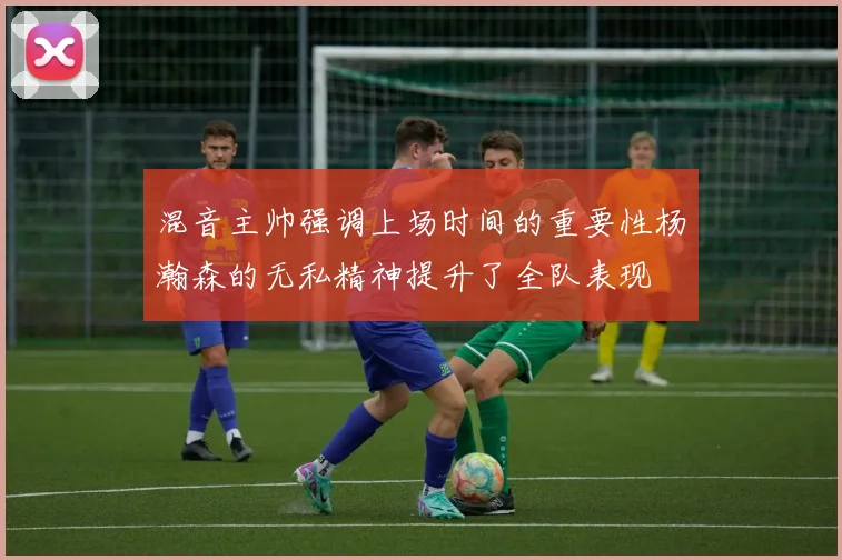 混音主帅强调上场时间的重要性杨瀚森的无私精神提升了全队表现
