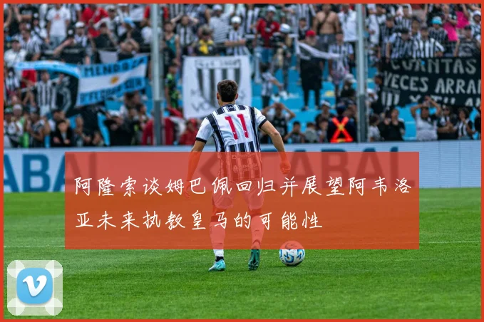 阿隆索谈姆巴佩回归并展望阿韦洛亚未来执教皇马的可能性