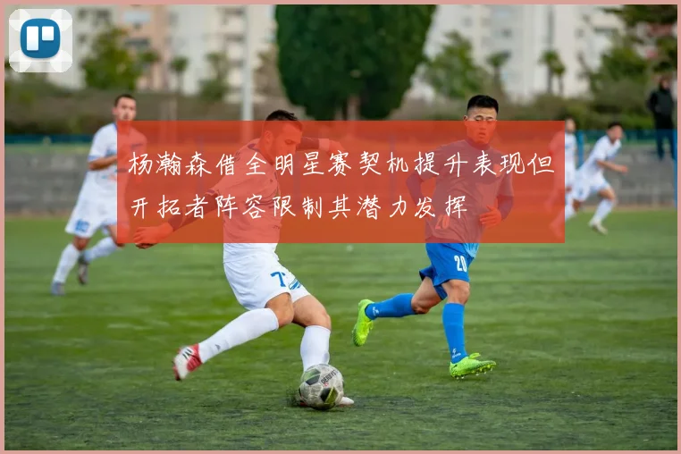 杨瀚森借全明星赛契机提升表现但开拓者阵容限制其潜力发挥