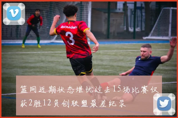 篮网近期状态堪忧过去15场比赛仅获2胜12负创联盟最差纪录