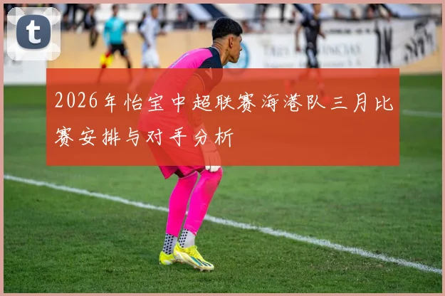 2026年怡宝中超联赛海港队三月比赛安排与对手分析