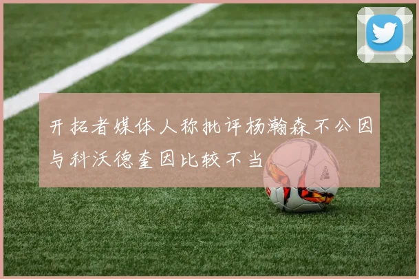 开拓者媒体人称批评杨瀚森不公因与科沃德奎因比较不当