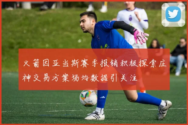 火箭因亚当斯赛季报销积极探索庄神交易方案场均数据引关注