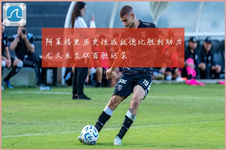 阿莱格里历史性成就德比胜利助力尤文米兰双百胜记录