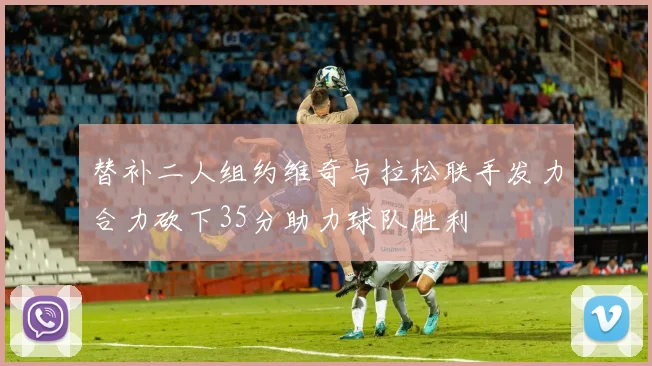 替补二人组约维奇与拉松联手发力合力砍下35分助力球队胜利