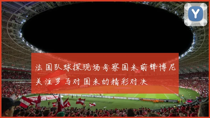 法国队球探现场考察国米前锋博尼关注罗马对国米的精彩对决
