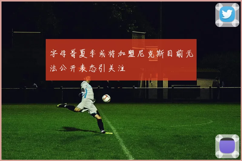 字母哥夏季或将加盟尼克斯目前无法公开表态引关注