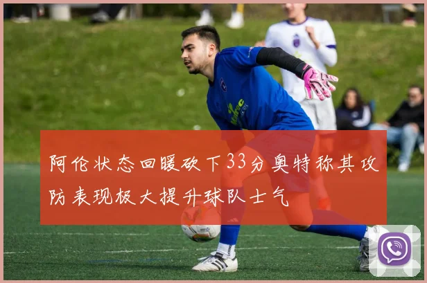 阿伦状态回暖砍下33分奥特称其攻防表现极大提升球队士气