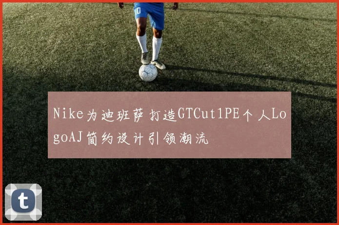 Nike为迪班萨打造GTCut1PE个人LogoAJ简约设计引领潮流