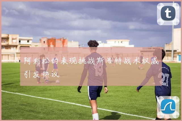 阿利松的表现挑战斯洛特战术权威引发热议