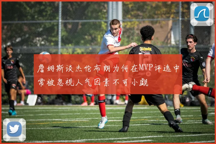 詹姆斯谈杰伦布朗为何在MVP评选中常被忽视人气因素不可小觑