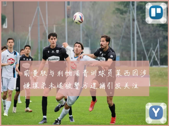 前曼联与利物浦青训球员莱西因涉嫌谋杀未遂被警方逮捕引发关注