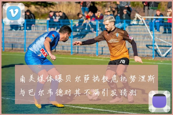 南美媒体曝贝尔萨执教危机努涅斯与巴尔韦德对其不满引发猜测