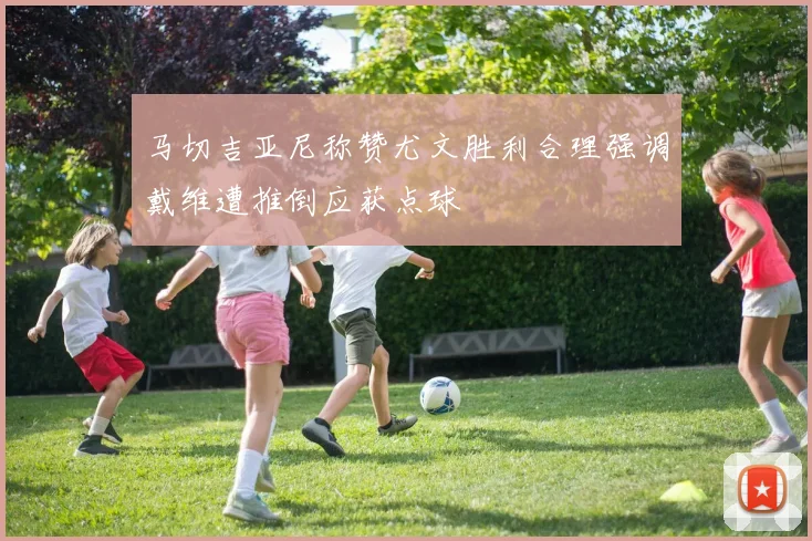 马切吉亚尼称赞尤文胜利合理强调戴维遭推倒应获点球