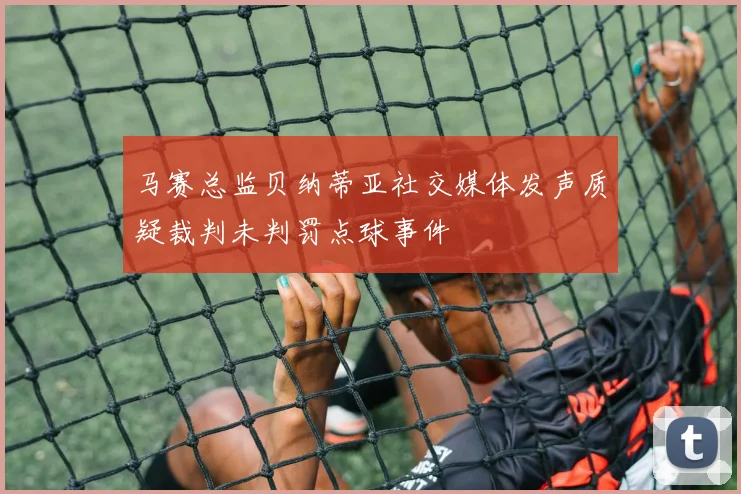 马赛总监贝纳蒂亚社交媒体发声质疑裁判未判罚点球事件