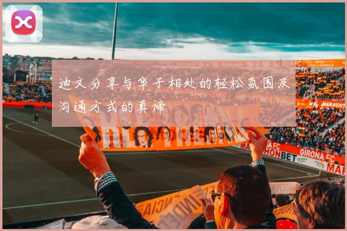 迪文分享与华子相处的轻松氛围及沟通方式的真谛
