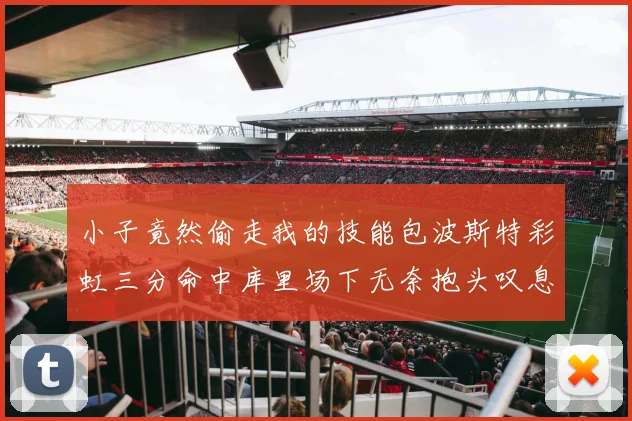 小子竟然偷走我的技能包波斯特彩虹三分命中库里场下无奈抱头叹息