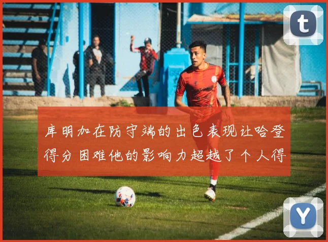 库明加在防守端的出色表现让哈登得分困难他的影响力超越了个人得分