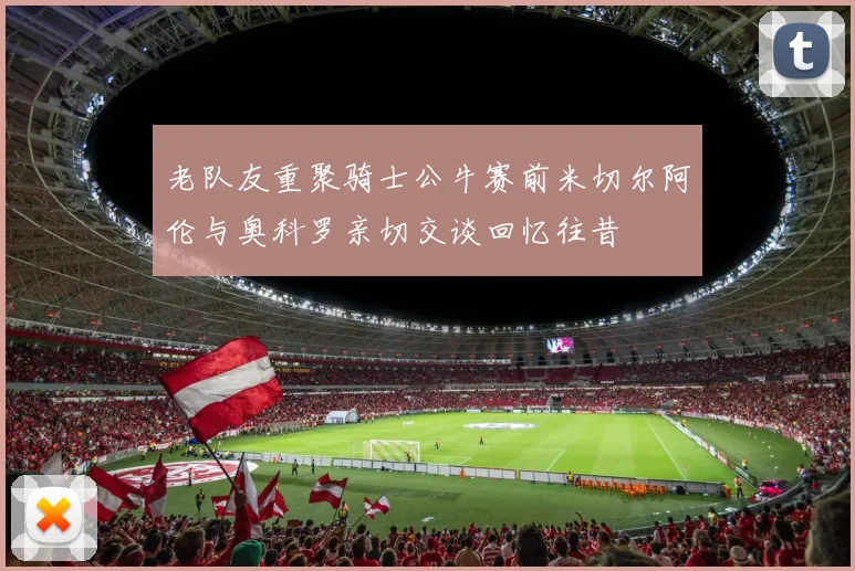 老队友重聚骑士公牛赛前米切尔阿伦与奥科罗亲切交谈回忆往昔
