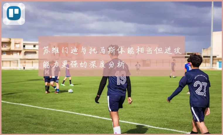 苏维门迪与托马斯体能相当但进攻能力更强的深度分析