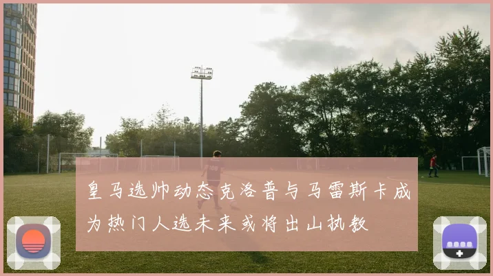 皇马选帅动态克洛普与马雷斯卡成为热门人选未来或将出山执教