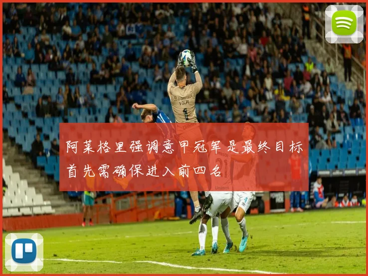 阿莱格里强调意甲冠军是最终目标首先需确保进入前四名