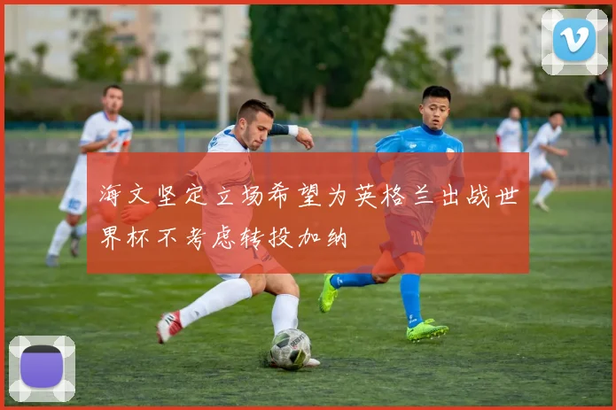 海文坚定立场希望为英格兰出战世界杯不考虑转投加纳