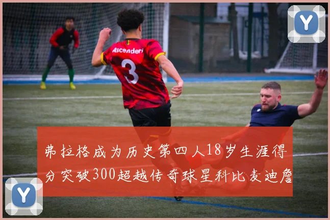 弗拉格成为历史第四人18岁生涯得分突破300超越传奇球星科比麦迪詹姆斯
