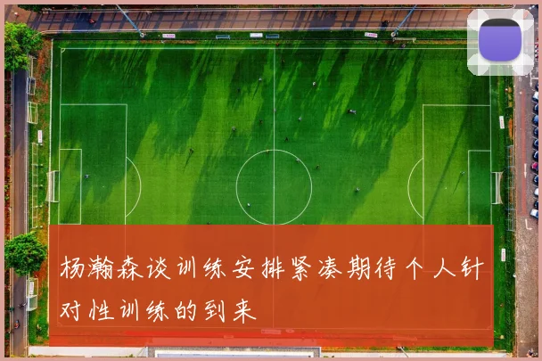 杨瀚森谈训练安排紧凑期待个人针对性训练的到来
