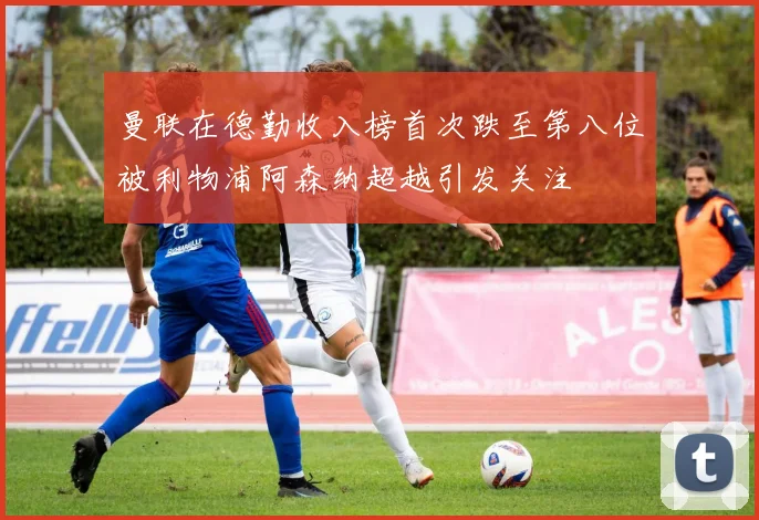 曼联在德勤收入榜首次跌至第八位被利物浦阿森纳超越引发关注