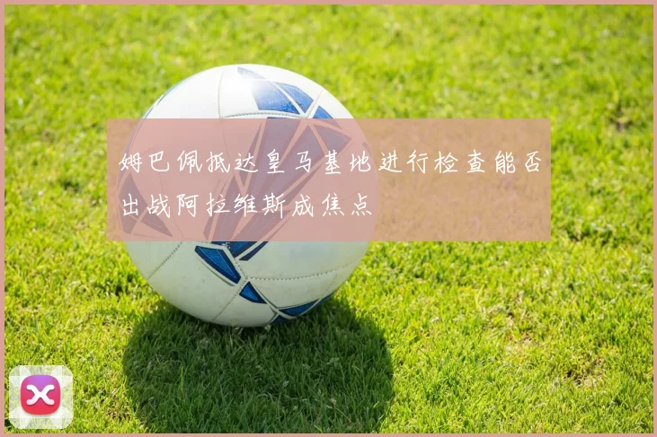 姆巴佩抵达皇马基地进行检查能否出战阿拉维斯成焦点