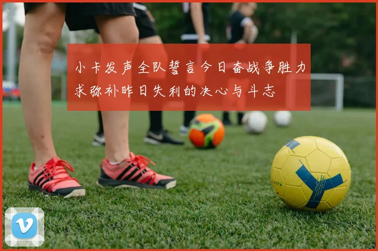 小卡发声全队誓言今日奋战争胜力求弥补昨日失利的决心与斗志