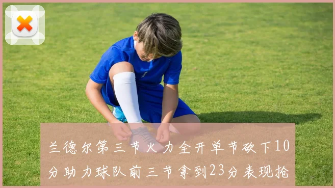 兰德尔第三节火力全开单节砍下10分助力球队前三节拿到23分表现抢眼