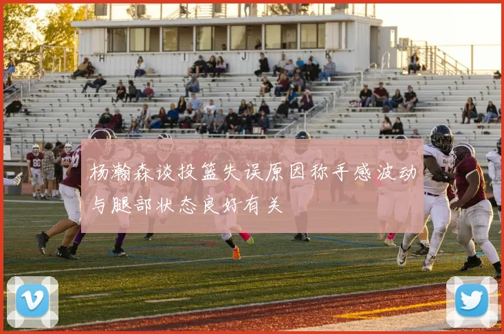 杨瀚森谈投篮失误原因称手感波动与腿部状态良好有关