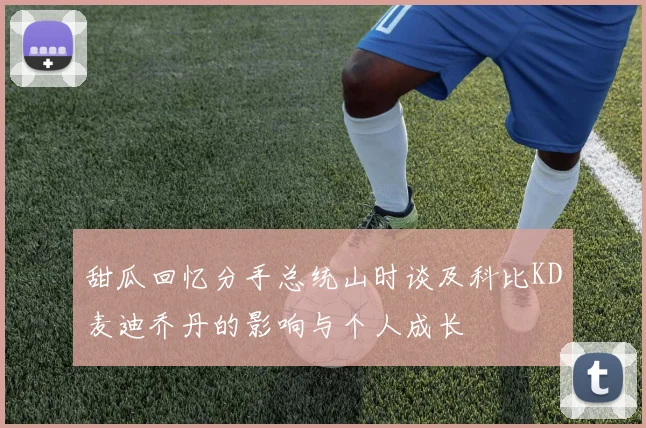甜瓜回忆分手总统山时谈及科比KD麦迪乔丹的影响与个人成长