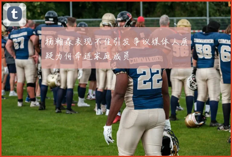 杨瀚森表现不佳引发争议媒体人质疑为何牵连家庭成员