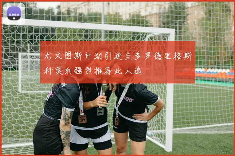 尤文图斯计划引进圭多罗德里格斯科莫利强烈推荐此人选