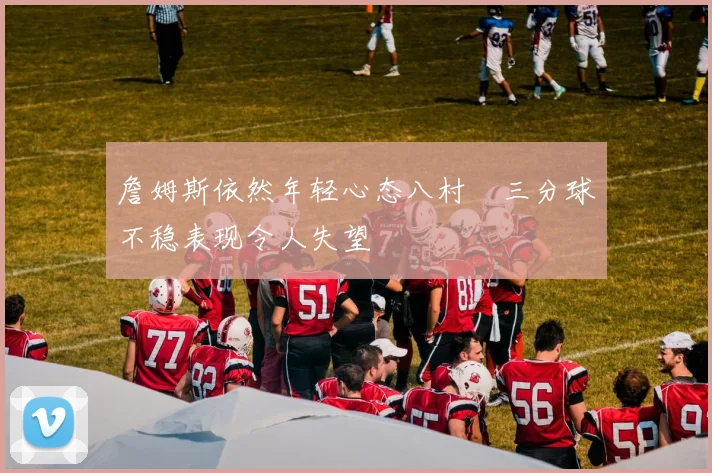 詹姆斯依然年轻心态八村塁三分球不稳表现令人失望