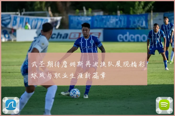 武圣期待詹姆斯再次换队展现精彩球风与职业生涯新篇章
