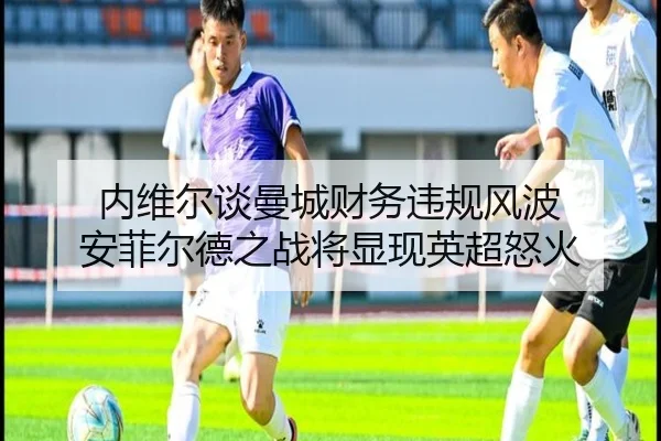内维尔谈曼城财务违规风波 安菲尔德之战将显现英超怒火 - leyu